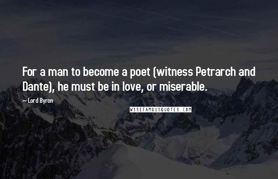 Lord Byron Quotes: For a man to become a poet (witness Petrarch and Dante), he must be in love, or miserable.