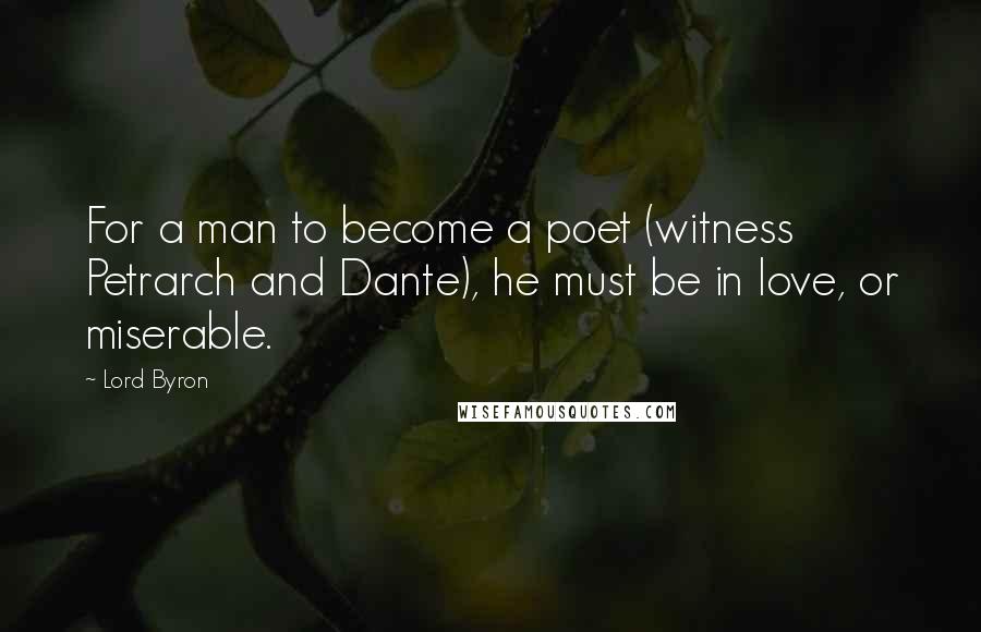 Lord Byron Quotes: For a man to become a poet (witness Petrarch and Dante), he must be in love, or miserable.