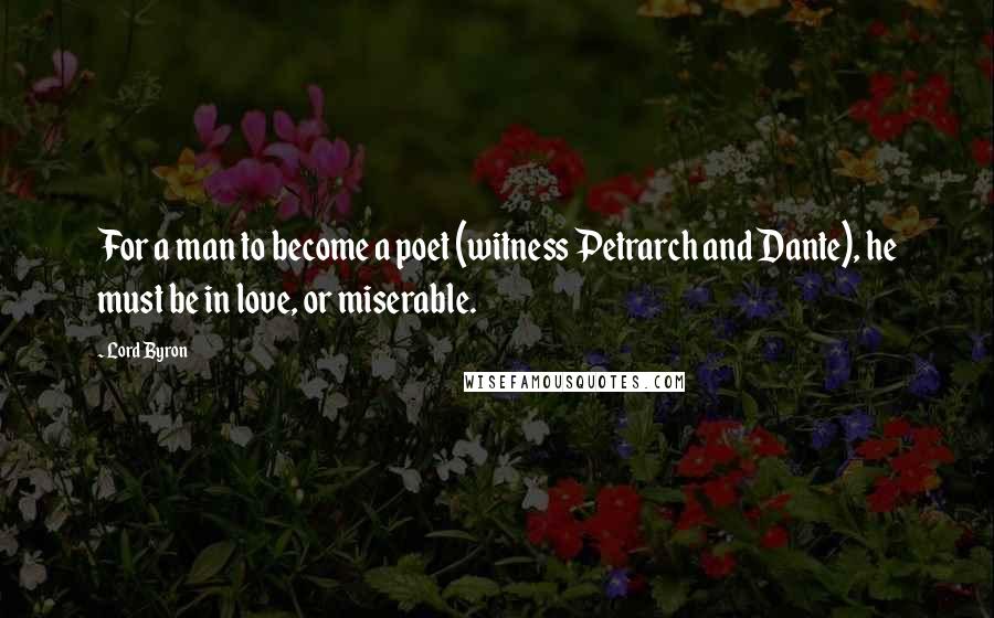 Lord Byron Quotes: For a man to become a poet (witness Petrarch and Dante), he must be in love, or miserable.