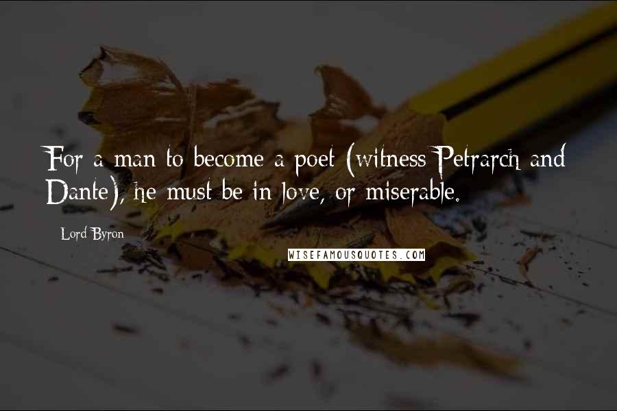 Lord Byron Quotes: For a man to become a poet (witness Petrarch and Dante), he must be in love, or miserable.