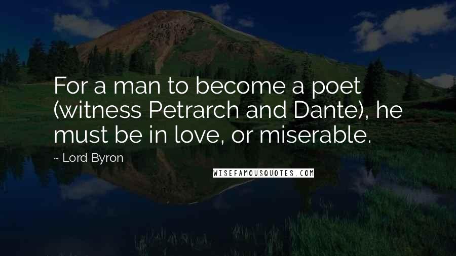 Lord Byron Quotes: For a man to become a poet (witness Petrarch and Dante), he must be in love, or miserable.