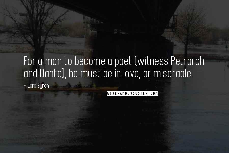 Lord Byron Quotes: For a man to become a poet (witness Petrarch and Dante), he must be in love, or miserable.