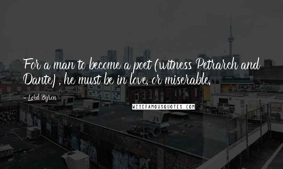 Lord Byron Quotes: For a man to become a poet (witness Petrarch and Dante), he must be in love, or miserable.