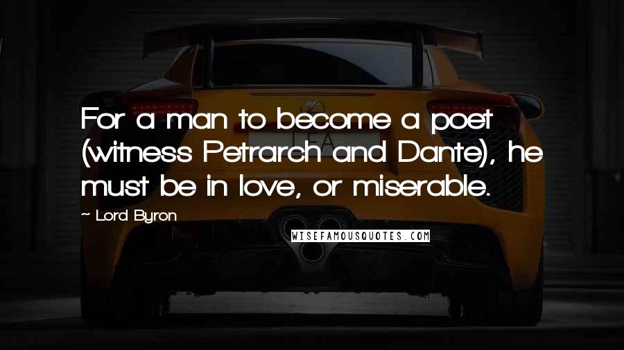 Lord Byron Quotes: For a man to become a poet (witness Petrarch and Dante), he must be in love, or miserable.