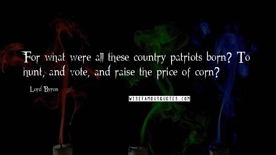 Lord Byron Quotes: For what were all these country patriots born? To hunt, and vote, and raise the price of corn?