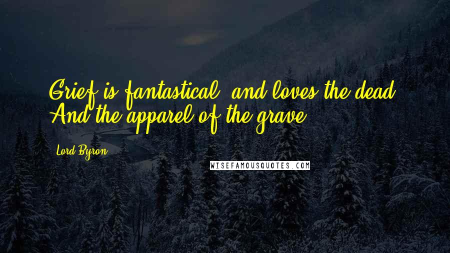 Lord Byron Quotes: Grief is fantastical, and loves the dead, And the apparel of the grave.