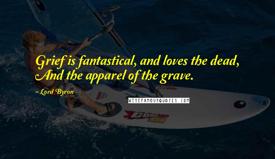 Lord Byron Quotes: Grief is fantastical, and loves the dead, And the apparel of the grave.