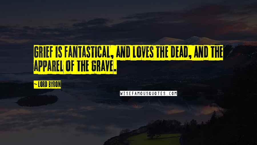 Lord Byron Quotes: Grief is fantastical, and loves the dead, And the apparel of the grave.