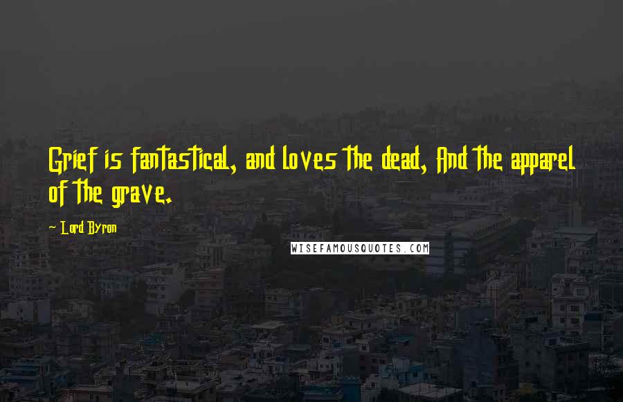 Lord Byron Quotes: Grief is fantastical, and loves the dead, And the apparel of the grave.