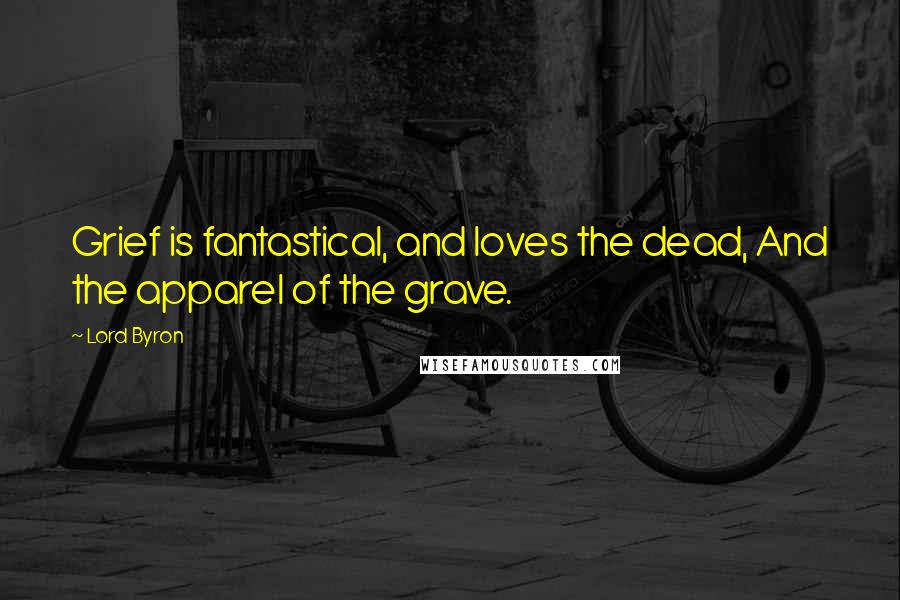 Lord Byron Quotes: Grief is fantastical, and loves the dead, And the apparel of the grave.