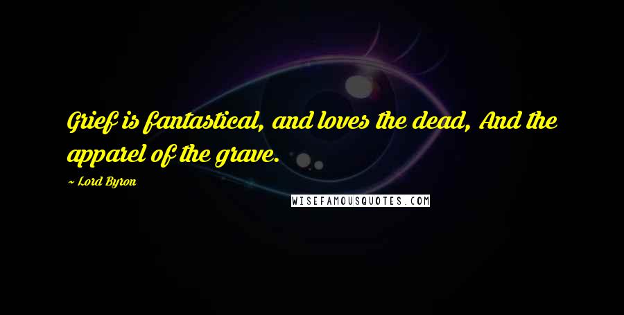 Lord Byron Quotes: Grief is fantastical, and loves the dead, And the apparel of the grave.