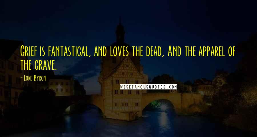 Lord Byron Quotes: Grief is fantastical, and loves the dead, And the apparel of the grave.