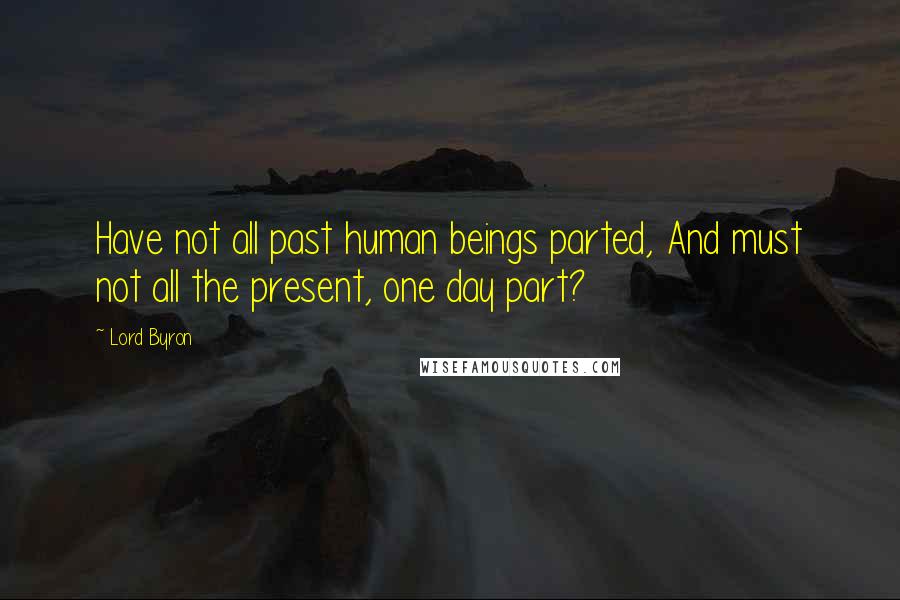 Lord Byron Quotes: Have not all past human beings parted, And must not all the present, one day part?