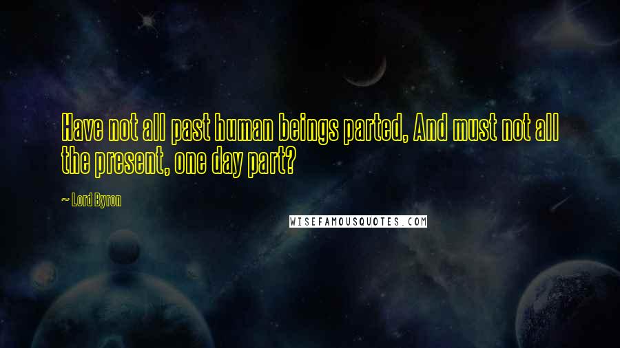 Lord Byron Quotes: Have not all past human beings parted, And must not all the present, one day part?