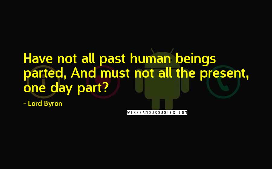 Lord Byron Quotes: Have not all past human beings parted, And must not all the present, one day part?