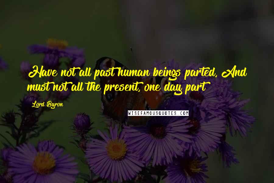 Lord Byron Quotes: Have not all past human beings parted, And must not all the present, one day part?