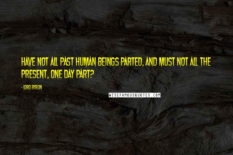 Lord Byron Quotes: Have not all past human beings parted, And must not all the present, one day part?