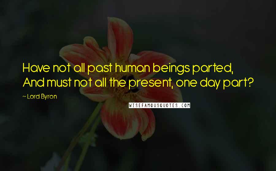 Lord Byron Quotes: Have not all past human beings parted, And must not all the present, one day part?