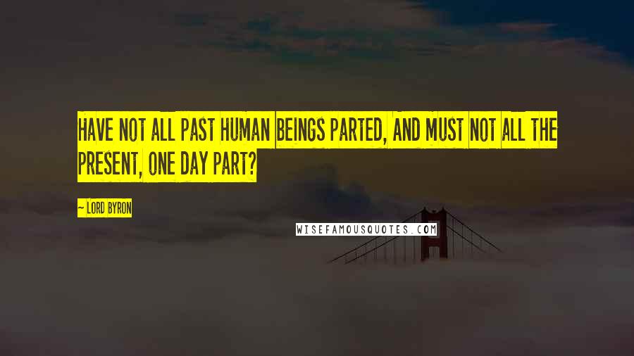 Lord Byron Quotes: Have not all past human beings parted, And must not all the present, one day part?