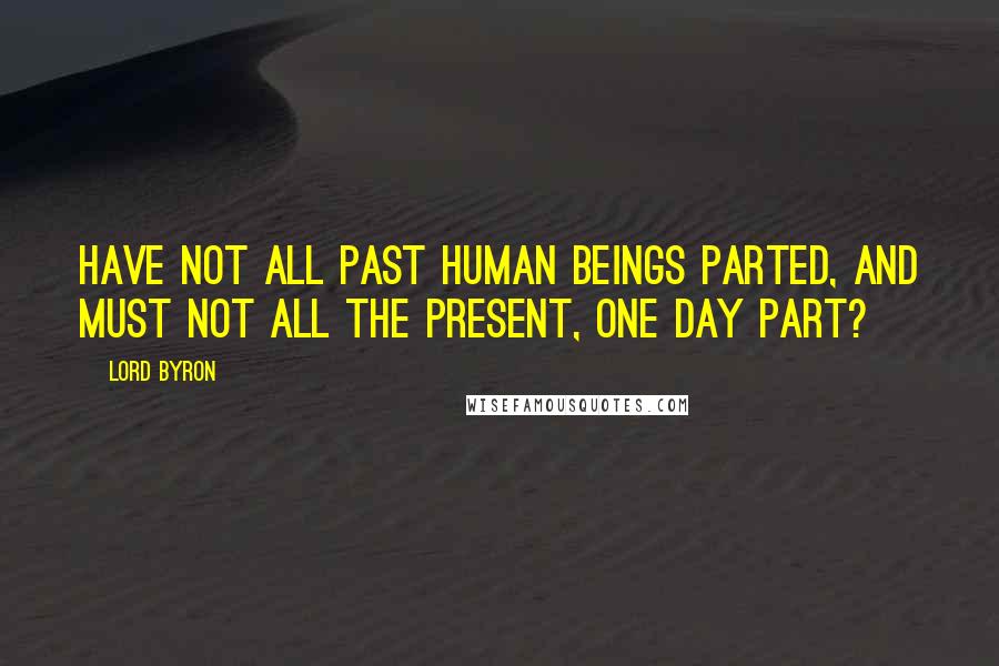 Lord Byron Quotes: Have not all past human beings parted, And must not all the present, one day part?