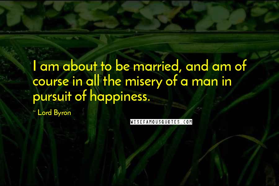 Lord Byron Quotes: I am about to be married, and am of course in all the misery of a man in pursuit of happiness.