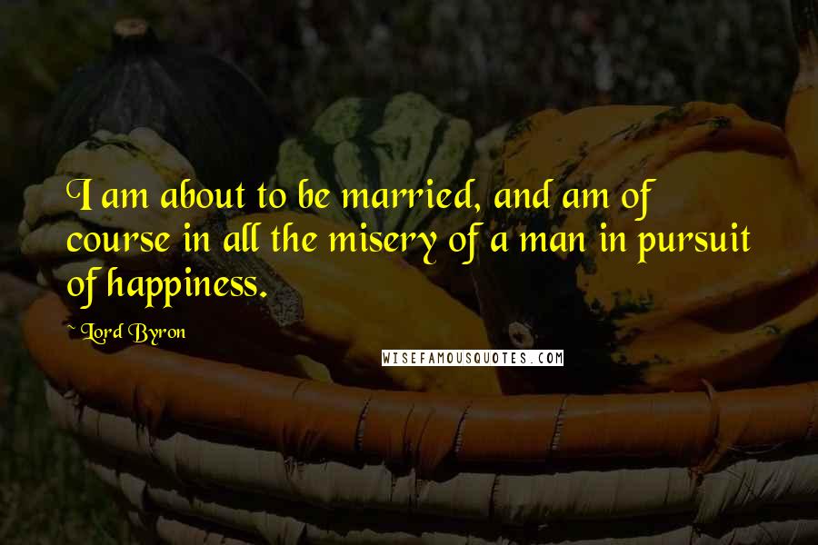 Lord Byron Quotes: I am about to be married, and am of course in all the misery of a man in pursuit of happiness.