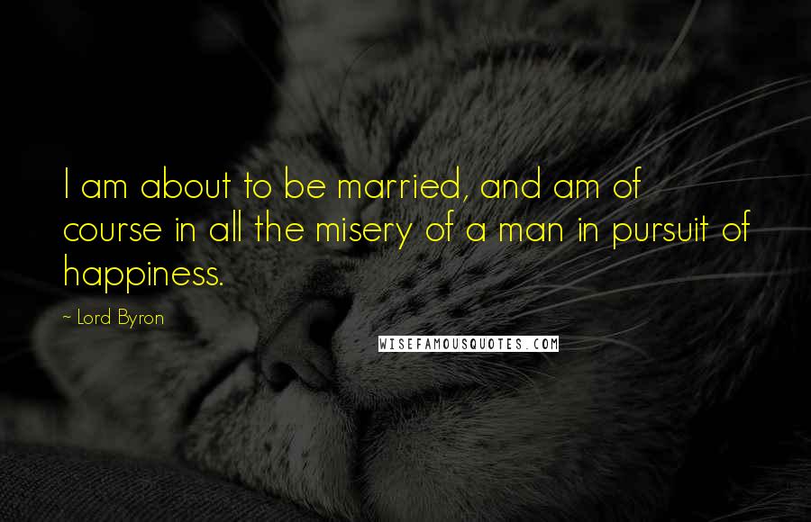 Lord Byron Quotes: I am about to be married, and am of course in all the misery of a man in pursuit of happiness.
