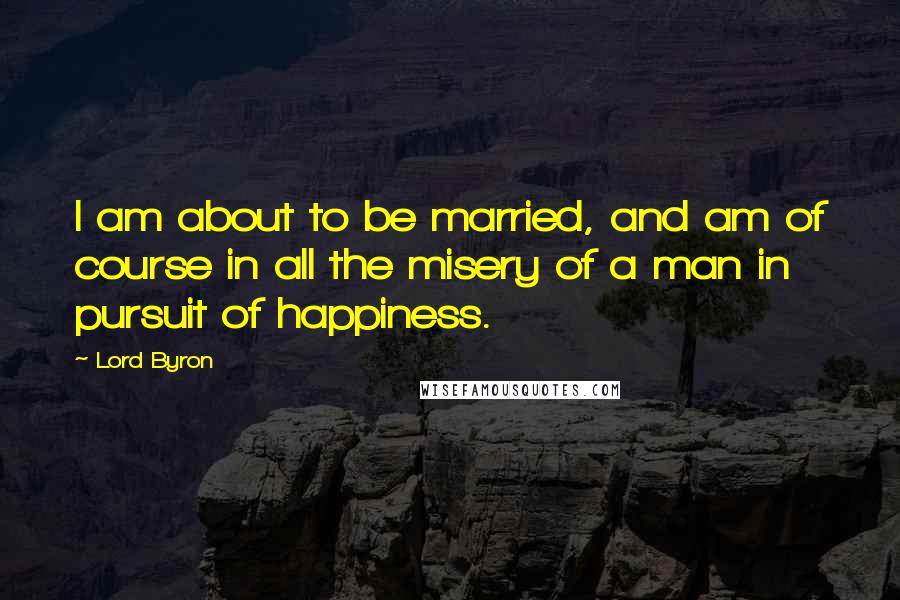 Lord Byron Quotes: I am about to be married, and am of course in all the misery of a man in pursuit of happiness.