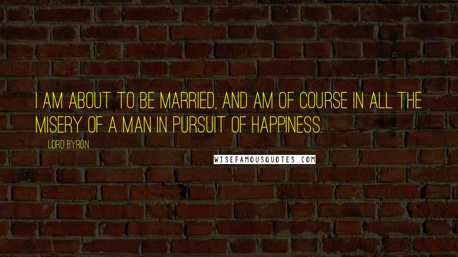 Lord Byron Quotes: I am about to be married, and am of course in all the misery of a man in pursuit of happiness.