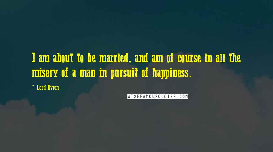 Lord Byron Quotes: I am about to be married, and am of course in all the misery of a man in pursuit of happiness.