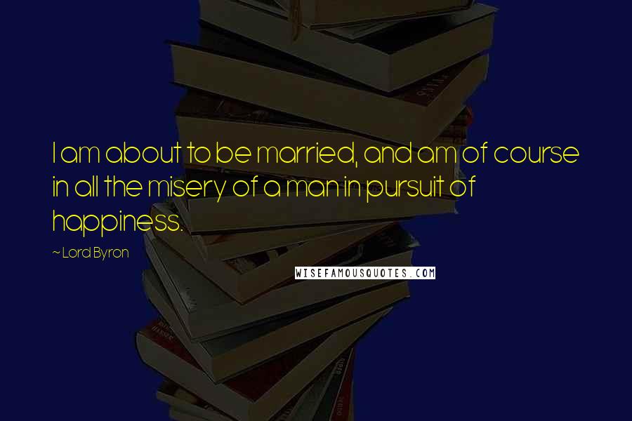 Lord Byron Quotes: I am about to be married, and am of course in all the misery of a man in pursuit of happiness.