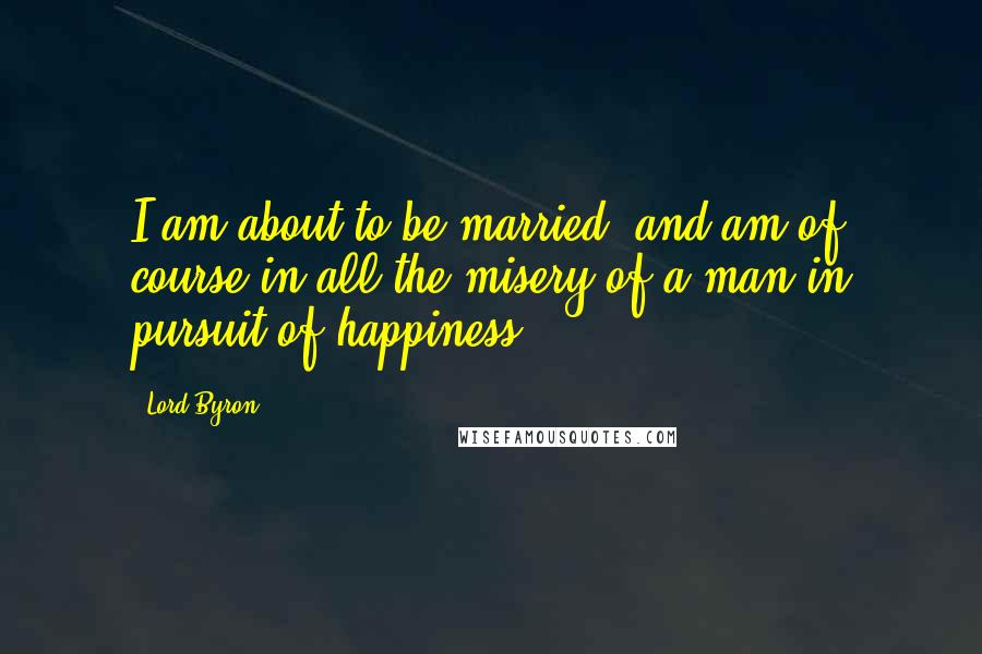 Lord Byron Quotes: I am about to be married, and am of course in all the misery of a man in pursuit of happiness.