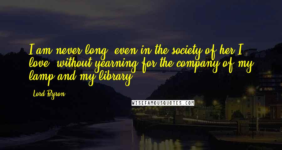 Lord Byron Quotes: I am never long, even in the society of her I love, without yearning for the company of my lamp and my library.