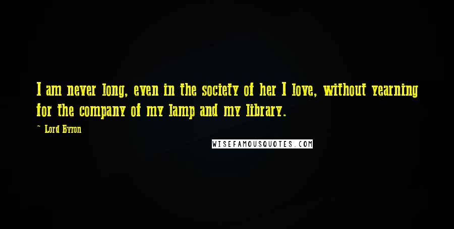 Lord Byron Quotes: I am never long, even in the society of her I love, without yearning for the company of my lamp and my library.