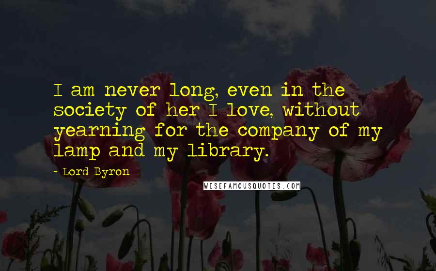 Lord Byron Quotes: I am never long, even in the society of her I love, without yearning for the company of my lamp and my library.