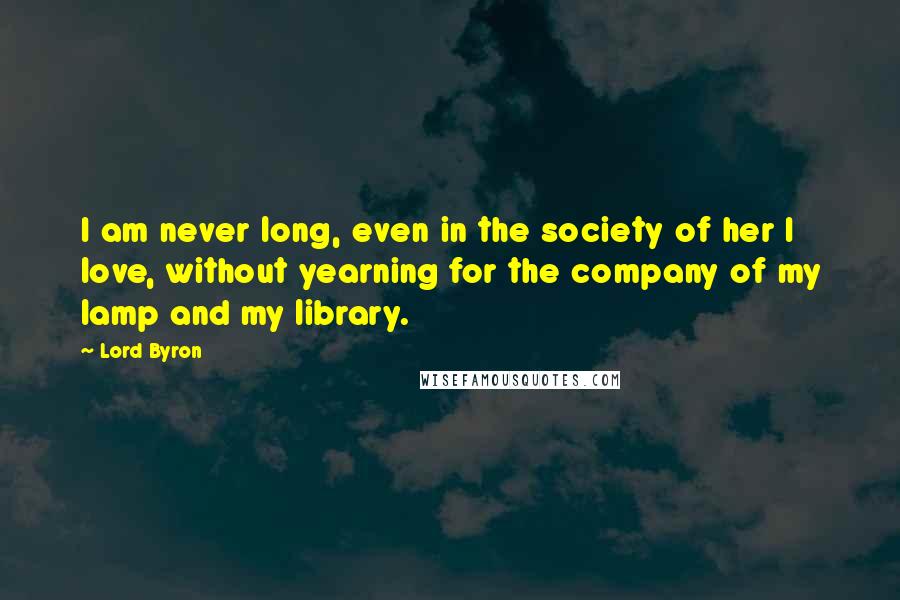 Lord Byron Quotes: I am never long, even in the society of her I love, without yearning for the company of my lamp and my library.