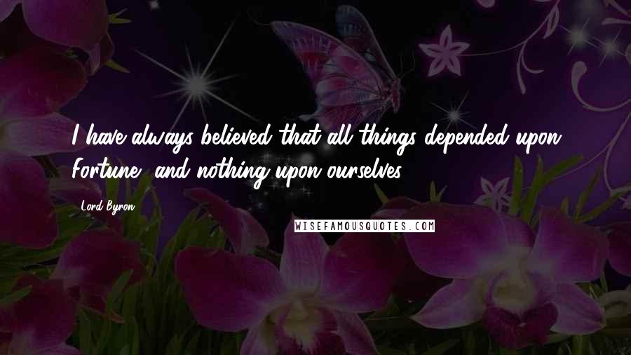 Lord Byron Quotes: I have always believed that all things depended upon Fortune, and nothing upon ourselves.