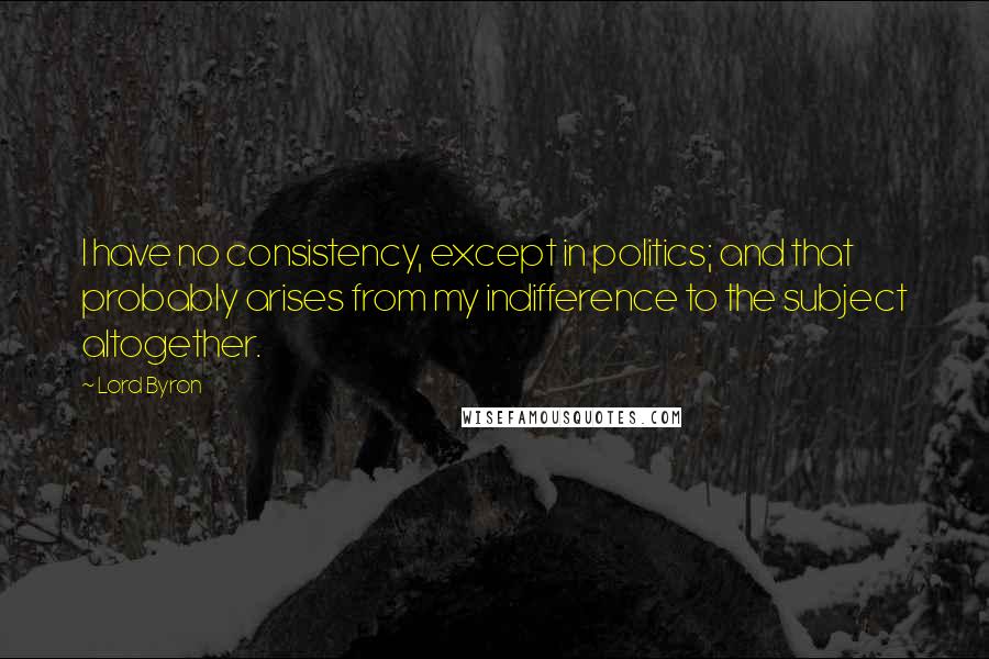 Lord Byron Quotes: I have no consistency, except in politics; and that probably arises from my indifference to the subject altogether.