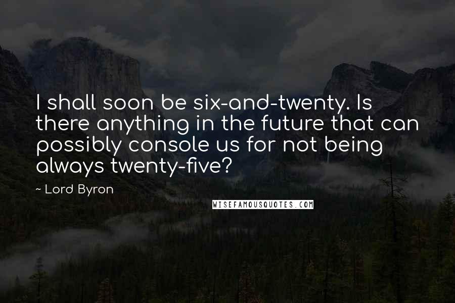 Lord Byron Quotes: I shall soon be six-and-twenty. Is there anything in the future that can possibly console us for not being always twenty-five?