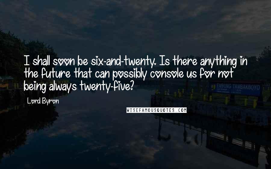 Lord Byron Quotes: I shall soon be six-and-twenty. Is there anything in the future that can possibly console us for not being always twenty-five?