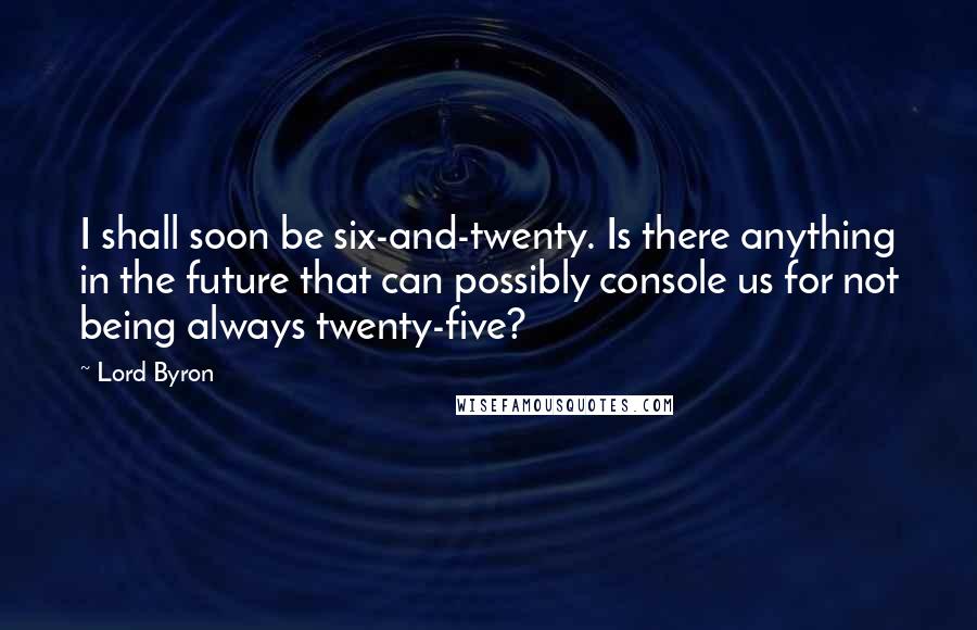 Lord Byron Quotes: I shall soon be six-and-twenty. Is there anything in the future that can possibly console us for not being always twenty-five?