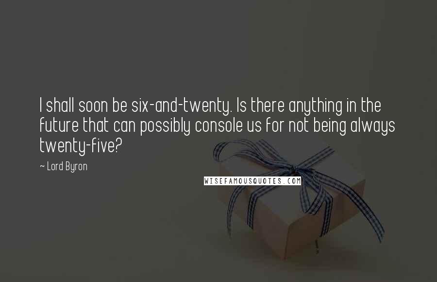 Lord Byron Quotes: I shall soon be six-and-twenty. Is there anything in the future that can possibly console us for not being always twenty-five?