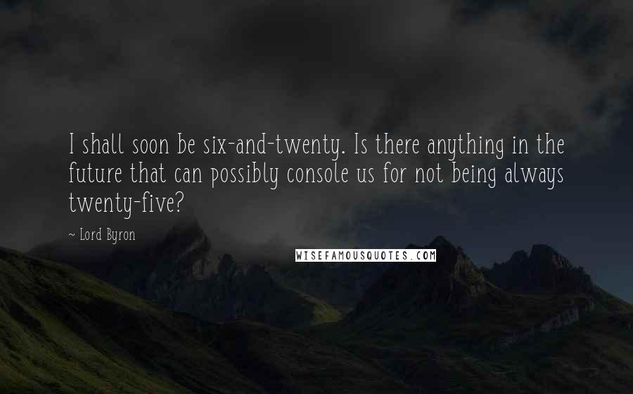 Lord Byron Quotes: I shall soon be six-and-twenty. Is there anything in the future that can possibly console us for not being always twenty-five?