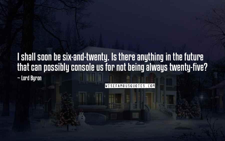 Lord Byron Quotes: I shall soon be six-and-twenty. Is there anything in the future that can possibly console us for not being always twenty-five?