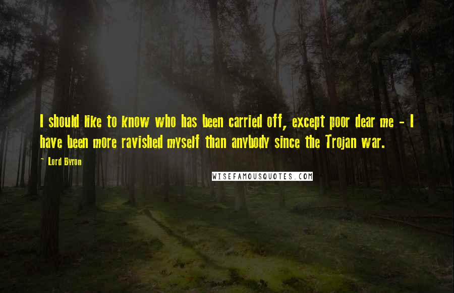 Lord Byron Quotes: I should like to know who has been carried off, except poor dear me - I have been more ravished myself than anybody since the Trojan war.