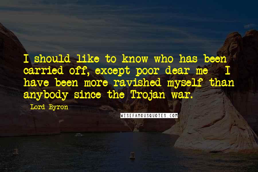 Lord Byron Quotes: I should like to know who has been carried off, except poor dear me - I have been more ravished myself than anybody since the Trojan war.