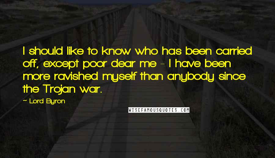 Lord Byron Quotes: I should like to know who has been carried off, except poor dear me - I have been more ravished myself than anybody since the Trojan war.