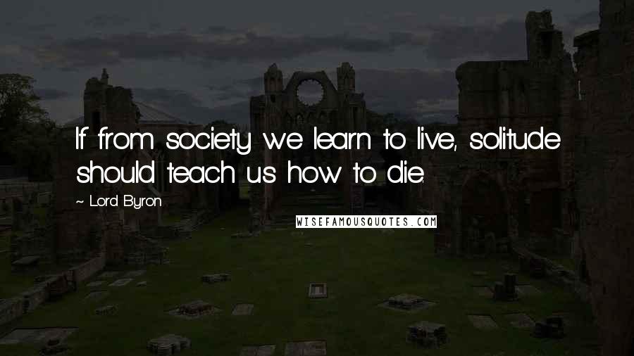 Lord Byron Quotes: If from society we learn to live, solitude should teach us how to die.