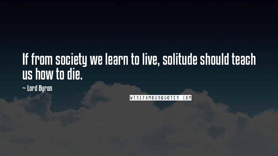 Lord Byron Quotes: If from society we learn to live, solitude should teach us how to die.