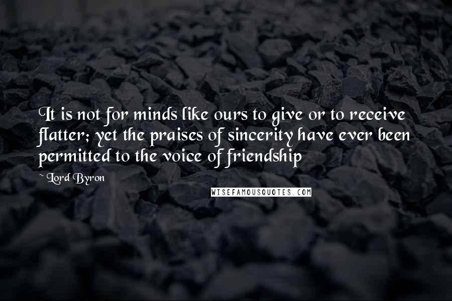 Lord Byron Quotes: It is not for minds like ours to give or to receive flatter; yet the praises of sincerity have ever been permitted to the voice of friendship